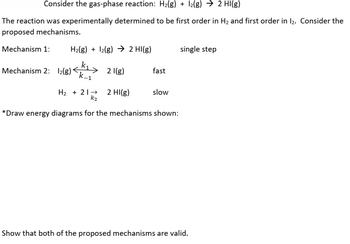 Consider the gas-phase reaction: H2(g) + 12(g) → 2 HI(g)
The reaction was experimentally determined to be first order in H₂ and first order in 12. Consider the
proposed mechanisms.
Mechanism 1:
H2(g) + 2(g) 2 HI(g)
single step
k₁
Mechanism 2: 12(g) k_1
21(g)
fast
H2 212 HI(g)
slow
K2
*Draw energy diagrams for the mechanisms shown:
Show that both of the proposed mechanisms are valid.