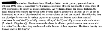 In medical literatures, local blood perfusion rate is typically presented as xx
ml/(min 100g tissue), in another word, it represents xx ml of blood supplied to a tissue mass of
100 g per minute to satisfy its nutritional needs. As we learned from the course lectures, the
local blood perfusion rate appearing in the Pennes bioheat equation is in a unit of 1/s, or can be
interpreted as xx ml of blood supplied to a tissue volume of 1 ml per second. The following lists
the blood perfusion rates in various organs or structures in a human body from medical
textbooks: brain (50 ml/(min 100g tissue)), kidney (35 ml/(min 100g tissue)), and muscle at rest
(3 ml/(min 100g tissue)). Please convert the above local blood perfusion rates into values with
the unit of 1/s, therefore, they can be used in the Pennes bioheat equation. The tissue density in a
human body is 1050 kg/m³.