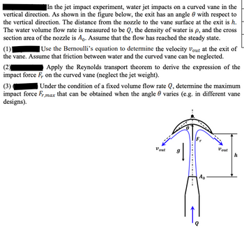 In the jet impact experiment, water jet impacts on a curved vane in the
vertical direction. As shown in the figure below, the exit has an angle with respect to
the vertical direction. The distance from the nozzle to the vane surface at the exit is h.
The water volume flow rate is measured to be Q, the density of water is p, and the cross
section area of the nozzle is A₁. Assume that the flow has reached the steady state.
(1)
Use the Bernoulli's equation to determine the velocity Vout at the exit of
the vane. Assume that friction between water and the curved vane can be neglected.
(2)
Apply the Reynolds transport theorem to derive the expression of the
impact force F, on the curved vane (neglect the jet weight).
(3)
Under the condition of a fixed volume flow rate Q, determine the maximum
impact force Fr,max that can be obtained when the angle varies (e.g. in different vane
designs).
Va out
9
Ao
Vout
h