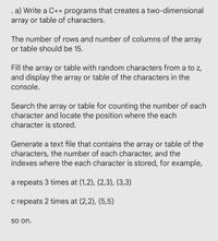 . a) Write a C++ programs that creates a two-dimensional
array or table of characters.
The number of rows and number of columns of the array
or table should be 15.
Fill the array or table with random characters from a to z,
and display the array or table of the characters in the
console.
Search the array or table for counting the number of each
character and locate the position where the each
character is stored.
Generate a text file that contains the array or table of the
characters, the number of each character, and the
indexes where the each character is stored, for example,
a repeats 3 times at (1,2), (2,3), (3,3)
c repeats 2 times at (2,2), (5,5)
So on.
