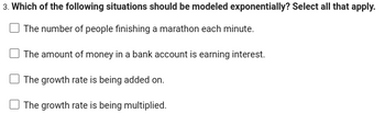 3. Which of the following situations should be modeled exponentially? Select all that apply.
The number of people finishing a marathon each minute.
The amount of money in a bank account is earning interest.
The growth rate is being added on.
The growth rate is being multiplied.