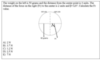 The weight on the left is 50 grams and the distance from the center point is 4 units. The
distance of the force on the right (Fr) to the center is 2 units and B=120°. Calculate the Fr
value.
left side
right side
50 grams
Fr
A) 2 N
B) 3.7 N
C) 1.2 N
D) 2.5 N
E) 7N
