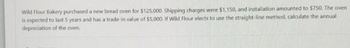 Wild Flour Bakery purchased a new bread oven for $125,000. Shipping charges were $1,150, and installation amounted to $750. The oven
is expected to last 5 years and has a trade-in value of $5,000. If Wild Flour elects to use the straight-line method, calculate the annual
depreciation of the oven.