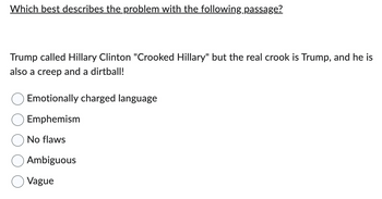 Which best describes the problem with the following passage?
Trump called Hillary Clinton "Crooked Hillary" but the real crook is Trump, and he is
also a creep and a dirtball!
Emotionally charged language
Emphemism
No flaws
Ambiguous
Vague