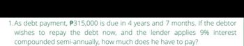 1.As debt payment, 315,000 is due in 4 years and 7 months. If the debtor
wishes to repay the debt now, and the lender applies 9% interest
compounded semi-annually, how much does he have to pay?