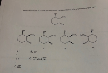 .
Which structure or structures represent the enantiomer of the following molecule?
OH
OCH
OH
OH
OCHS
&
OH
OCHS
OH
&&&*
Br
Br
al
b ll
I
d. IV
11
e III and IV
C.I
III
E
IV