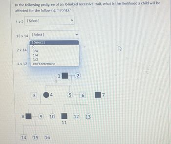 In the following pedigree of an X-linked recessive trait, what is the likelihood a child will be
affected for the following matings?
1x2 [Select]
13 x 14 [Select]
2 x 14
[Select]
0
3/4
1/4
1/2
4 x 12
can't determine
00
8
>
1
2
3
4
5
6
7
9
10
11
14
15
16
12 13