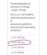 The decomposition of
ammonia is: 2 NH3(g)
= N2(g) +3 H2(g).
If K, is 1.5 x 103 at 400°C,
what is the partial pressure
of
ammonia at equilibrium
when N2 is 0.15 atm and H2
is 0.10 atm?
2.1x 107 atm
4.7x 10 atm
|44x 10 atm
2.1 x 10° atm
