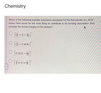 Chemistry
Which of the following possible resonance structures for the thiocyanate ion, SCN",
shown here would be the most likely to contribute to its bonding description (hint:
consider the formal charges on the atoms)?
[S-C-N:]
O[:5-CEN:]
[:S=C-N:]
O [=c=N]