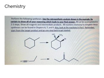 Chemistry
Perform the following syntheses. Use the retrosynthetic analysis shown in the example. Be
certain to show all of your reasoning which leads to your final answer. All can be accomplished in
2-3 steps. Show all reagents and intermediate products. All reactions necessary to complete these
syntheses can be found in Chapters 6, 7, and 9. Also, look at the reactions in Part I. Remember,
start from the target product and go one-step back to get started.
HO
CH3
Br
<-
HC EC-