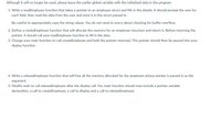 Although it will no longer be used, please leave the earlier global variable with the initialized data in the program.
1. Write a readEmployee function that takes a pointer to an employee struct and fills in the details. It should prompt the user for
each field, then read the data from the user and store it in the struct passed in.
Be careful to appropriately copy the string values. You do not need to worry about checking for buffer overflow.
2. Define a createEmployee function that will allocate the memory for an employee structure and return it. Before returning the
pointer, it should call your readEmployee function to fill in the data.
3. Change your main function to call createEmployee and hold the pointer returned. This pointer should then be passed into your
display function.
4. Write a releaseEmployee function that will free all the memory allocated for the employee whose pointer is passed in as the
argument.
5. Modify main to call releaseEmployee after the display call. You main function should now include a pointer variable
declaration, a call to createEmployee, a call to display and a call to releaseEmployee.
