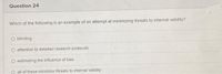 Question 24
Which of the following is an example of an attempt at minimizing threats to internal validity?
blinding
O attention to detailed research protocols
estimating the infiuence of bias
O all of these minimize threats to internal validity
