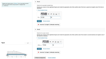 Replace the loading shown in (Figure 1) by an equivalent resultant
force and couple moment acting at point A. Suppose that
w = 700 N/m.
Figure
3 m
3m
< 1 of 1 >
Part A
Determine the equivalent resultant force.
Express your answer to three significant figures and include the appropriate units. Enter positive value if the force is upward and negative value if the force is
downward.
▸ View Available Hint(s)
FR-3150
Submit Previous Answers
4 A
Part B
(MR)A= 7350
N
* Incorrect; Try Again; 5 attempts remaining
Ċ
Submit Previous Answers
Determine the couple moment.
Express your answer to three significant figures and include the appropriate units. Enter positive value if the moment is counterclockwise and negative value if
the moment is clockwise.
▸ View Available Hint(s)
?
N
< Retum to Assignment Provide Feedback
www. ?
X Incorrect; Try Again; 3 attempts remaining