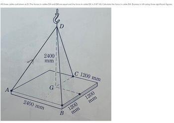 All three cables pull down at D. The forces in cables DA and DB are equal and the force in cable DC is 9.87 kN. Calculate the force in cable DA. Express in KN using three significant figures.
A
2400
mm
2400 mm
G
B
C 1200 mm
1200
mm
1200
mm