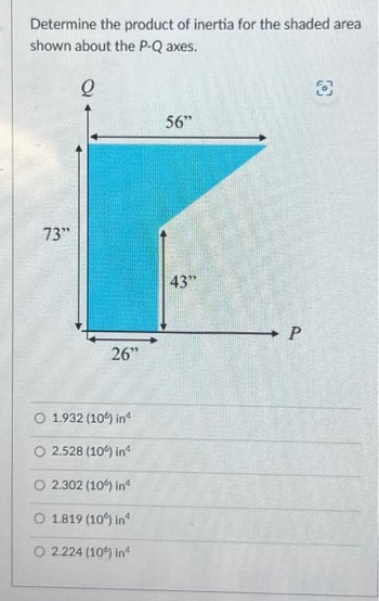 Determine the product of inertia for the shaded area
shown about the P-Q axes.
Q
73"
26"
O 1.932 (10%) inª
O 2.528 (10%) inª
O2.302 (106) inª
O 1.819 (10%) in
O 2.224 (10%) inª
56"
43"
P