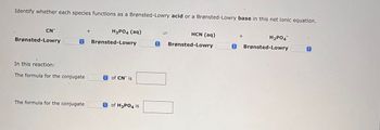 Identify whether each species functions as a Brønsted-Lowry acid or a Brønsted-Lowry base in this net ionic equation.
CN
Brønsted-Lowry
H3PO4 (aq)
O Brønsted-Lowry
In this reaction:
The formula for the conjugate
The formula for the conjugate
+
of CN is
of H3PO4 is
HCN (aq)
O Brønsted-Lowry
O
+
H₂PO4
Brønsted-Lowry