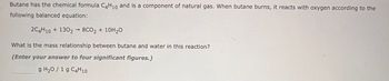 Butane has the chemical formula C4H10 and is a component of natural gas. When butane burns, it reacts with oxygen according to the
following balanced equation:
2C4H10+1302 8CO2 + 10H₂O
What is the mass relationship between butane and water in this reaction?
(Enter your answer to four significant figures.)
g H₂O/ 1 g C4H10