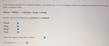 In the following equation for a chemical reaction, the notation (s), (I), or (g) indicates whether the substance indicated is in the solid,
liquid, or gaseous state.
2CO(g) + 2NO(g) → 2CO₂(g) + N₂(g) + energy
Identify each of the following as a product or a reactant:
CO₂(g)
CO(g)
NO(g)
N₂(g)
©
O
The reaction is
C
When the reaction takes place energy is
O