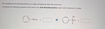 The substance N,N-dimethylaniline is a weak nitrogenous base like ammonia.
Complete the following equation that shows how N,N-dimethylaniline reacts when dissolved in water.
-N(CH3)2
+
?
CH3
-ŃCH3
+