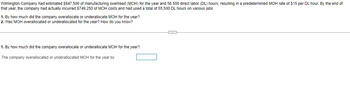 Wilmington Company had estimated $847,500 of manufacturing overhead (MOH) for the year and 56,500 direct labor (DL) hours, resulting in a predetermined MOH rate of $15 per DL hour. By the end of
that year, the company had actually incurred $749,250 of MOH costs and had used a total of 55,500 DL hours on various jobs.
1. By how much did the company overallocate or underallocate MOH for the year?
2. Was MOH overallocated or underallocated for the year? How do you know?
1. By how much did the company overallocate or underallocate MOH for the year?
The company overallocated or underallocated MOH for the year by
C