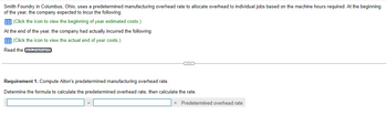 Smith Foundry in Columbus, Ohio, uses a predetermined manufacturing overhead rate to allocate overhead to individual jobs based on the machine hours required. At the beginning
of the year, the company expected to incur the following:
(Click the icon to view the beginning of year estimated costs.)
At the end of the year, the company had actually incurred the following:
(Click the icon to view the actual end of year costs.)
Read the requirements
C
Requirement 1. Compute Alton's predetermined manufacturing overhead rate.
Determine the formula to calculate the predetermined overhead rate, then calculate the rate.
= Predetermined overhead rate