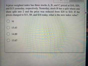 A price weighted index has three stocks A, B, and C priced at $10, $20,
and $15 yesterday, respectively. Yesterday, stock B has a split where one
share split into 2 and the price was reduced from $20 to $10. If the
prices changed to $11, $9, and $16 today, what is the new index value?
16
15.43
14.89
13.67