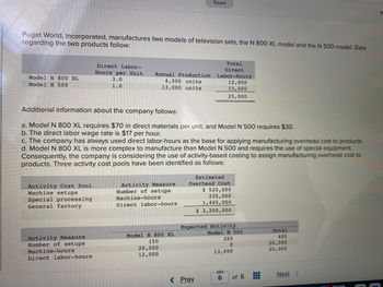 Puget World, Incorporated, manufactures two models of television sets, the N 800 XL model and the N 500 model. Data
regarding the two products follow:
Model N 800 XL
Model N 500
Direct Labor-
Hours per Unit
3.0
1.0
Activity Cost Pool
Machine setups
Special processing
General factory
Annual Production
4,000 units
13,000 units
Activity Measure
Number of setups
Machine-hours
Direct labor-hours
Additional information about the company follows:
a. Model N 800 XL requires $70 in direct materials per unit, and Model N 500 requires $30.
b. The direct labor wage rate is $17 per hour.
c. The company has always used direct labor-hours as the base for applying manufacturing overhead cost to products.
d. Model N 800 XL is more complex to manufacture than Model N 500 and requires the use of special equipment.
Consequently, the company is considering the use of activity-based costing to assign manufacturing overhead cost to
products. Three activity cost pools have been identified as follows:
Activity Measure
Number of setups
Machine-hours
Direct labor-hours
Saved
Model N 800 XL
150
20,000
12,000
Total
Direct
Labor-Hours
12,000
13,000
25,000
< Prev
Estimated
Overhead Cost
$ 520,000
235,000
1,445,000
$ 2,200,000
Expected Activity
Model N 500
250
0
13,000
6
of 6
D
Total
400
20,000
25,000
Next >
H