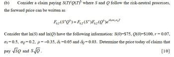 (b)
Consider a claim paying S(T)Q(T) where S and Q follow the risk-neutral processes,
the forward price can be written as
For (SQ) = For (Sa)For (b)ebpaσo
Consider that In(S) and In(Q) have the following information: S(0)=$75, Q(0)=$100, r = 0.07,
σs=0.5, σo=0.2, p=-0.35, &s=0.05 and do=0.03. Determine the price today of claims that
pay √SO and S√o
[10]