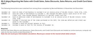 E6-3 (Algo) Reporting Net Sales with Credit Sales, Sales Discounts, Sales Returns, and Credit Card Sales
LO6-1
The following transactions were selected from among those completed by Bennett Retailers in November and December:
Sold 20 items of merchandise to Customer B at an invoice price of $5,800 (total); terms 3/10, n/30.
sold two items of merchandise to Customer C, who charged the $600 (total) sales price on her visa
credit card. Visa charges Bennett Retailers a 2 percent credit card fee.
Sold 10 identical items of merchandise to Customer D at an invoice price of $9,600 (total); terms
3/10, n/30.
November 20
November 25
November 28
November 29
Customer D returned one of the items purchased on the 28th; the item was defective and credit was
given to the customer.
December 6
Customer D paid the account balance in full.
December 20 Customer B paid in full for the invoice of November 20.
Required:
Assume that Sales Returns and Allowances, Sales Discounts, and Credit Card Discounts are treated as contra-revenues; compute net
sales for the two months ended December 31.
Note: Do not round your intermediate calculations. Round your answer to the nearest whole dollar amount.