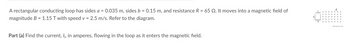A rectangular conducting loop has sides a = 0.035 m, sides b = 0.15 m, and resistance R = 65 Q2. It moves into a magnetic field of
magnitude B = 1.15 T with speed v = 2.5 m/s. Refer to the diagram.
Part (a) Find the current, I;, in amperes, flowing in the loop as it enters the magnetic field.
a
B
X X X X X X
X
X X X X X X X
www.w
X X X X X X X
x x x x x x x
x x x x x x x
Otheexpertta.com