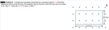 Problem 6: A single-turn rectangular metal loop has a resistance equal to 1.8 2 and the
dimensions shown in the drawing. The magnetic field at all points inside the loop varies according
to B = Boeat, where Bo = 0.45 T and a = 200 s-¹.
X
X
X
X
X
X X
X
X
X
X
5.0 cm
X
X
X
* * *
X
X
X
X
X
X
B
2.0 cm
X