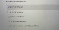 The image displays a multiple-choice question, typically found in an educational context, such as a quiz or exam. The question and options are as follows:

---

**Question:**

Allosteric protein refers to:

**Options:**

a) simple diffusion

b) carrier proteins

c) channel proteins

d) facilitated diffusion

e) carrier proteins and facilitated diffusion

---

The option selected by the user is **a) simple diffusion**, which is indicated by a blue circle next to it.

---

There are no graphs or diagrams included in the image.