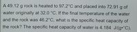 A 49.12 g rock is heated to 97.2°C and placed into 72.91 g of
water originally at 32.0 °C. If the final temperature of the water
and the rock was 46.2°C, what is the specific heat capacity of
the rock? The specific heat capacity of water is 4.184 J/(g•°C).
