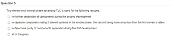 Question 5
Two-dimensional normal phase ascending TLC is used for the following reasons:
for further separation of components during the second development
to separate components using 2 solvent systems in the mobile phase: the second being more analytical than the first solvent system
to determine purity of components separated during the first development
O all of the given