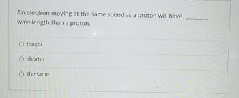 ### Question

An electron moving at the same speed as a proton will have _______ wavelength than a proton.

- [ ] longer
- [ ] shorter
- [ ] the same

### Explanation:

To answer the question, we need to understand the concept of de Broglie wavelength given by the formula:

\[ \lambda = \frac{h}{mv} \]

Where:
- \(\lambda\) is the wavelength,
- \(h\) is Planck's constant,
- \(m\) is the mass of the particle,
- \(v\) is the velocity of the particle.

Given that both the electron and the proton are moving at the same speed (\(v\)), the wavelength (\(\lambda\)) will mainly depend on the mass (\(m\)).

An electron has much less mass than a proton. Therefore, when substituting the values into the de Broglie equation, we will find that the electron will have a **longer** wavelength compared to the proton.

Thus, the correct answer is:
- **longer**