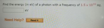 ## Photon Energy Calculation

**Question:**  
Find the energy (in eV) of a photon with a frequency of \( 1.5 \times 10^{16} \) Hz.

**Answer:**  
[  _______  ] eV

**Need Help?**  
[Read It] (Button for additional resources or explanations)

**Explanation:**
This problem involves calculating the energy of a photon based on its frequency. The energy \(E\) of a photon can be found using the equation:

\[ E = h \cdot f \]

where:
- \( E \) is the energy of the photon,
- \( h \) is Planck's constant (\( 4.135667696 \times 10^{-15} \, \text{eV} \cdot \text{s} \)),
- \( f \) is the frequency of the photon.

By substituting the given frequency \( f = 1.5 \times 10^{16} \) Hz into the equation and using Planck's constant in electron-volts, the energy can be calculated.