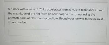 ### Physics Problem: Calculating Net Force Using Newton's Second Law

**Problem Statement:**
A runner with a mass of 70 kg accelerates from 0 m/s to 8 m/s in 9 s. Find the magnitude of the net force (in newtons) on the runner using the alternate form of Newton's second law. Round your answer to the nearest whole number. 

**Solution Guide:**

1. **Identify Given Information:**
   - Mass (\( m \)) = 70 kg
   - Initial velocity (\( u \)) = 0 m/s
   - Final velocity (\( v \)) = 8 m/s
   - Time (\( t \)) = 9 s

2. **Determine Acceleration:**
   - Acceleration (\( a \)) can be calculated using the formula:
     \[
     a = \frac{v - u}{t}
     \]
   - Substitute the given values:
     \[
     a = \frac{8 \, \text{m/s} - 0 \, \text{m/s}}{9 \, \text{s}} = \frac{8}{9} \, \text{m/s}^2
     \]

3. **Apply Newton's Second Law of Motion:**
   - Newton's second law states that the net force (\( F \)) is the product of mass and acceleration:
     \[
     F = m \times a
     \]
   - Substitute the given values and calculated acceleration:
     \[
     F = 70 \, \text{kg} \times \frac{8}{9} \, \text{m/s}^2 = \frac{560}{9} \, \text{N} \approx 62.22 \, \text{N}
     \]

4. **Round the Answer:**
   - The magnitude of the net force, rounded to the nearest whole number, is:
     \[
     F \approx 62 \, \text{N}
     \]

**Answer:**
The net force on the runner is approximately **62 newtons**.