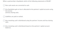 When a partnership is liquidated, which of the following statements is FALSE?
Non-cash assets are converted to cash.
OAny liquidation gain or loss is allocated to the partners' capital accounts using
the income
and loss sharing ratio.
O Liabilities are paid or settled.
OAny remaining cash is distributed using the partners' income and loss sharing
ratio.
Any remaining cash is distributed based on the partners' capital account
balances.
