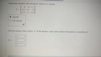 Determine whether the stochastic matrix P is regular.
0 0 0.2
0.5 0.9
0.5 0.1 0.8
regular
O not regular
Find the steady state matrix X of the Markov chain with matrix of transition probabilities P.
