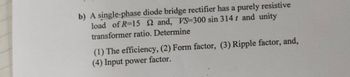 b) A single-phase diode bridge rectifier has a purely resistive
load of R-15 22 and, VS-300 sin 314 t and unity
transformer ratio. Determine
(1) The efficiency, (2) Form factor, (3) Ripple factor, and,
(4) Input power factor.