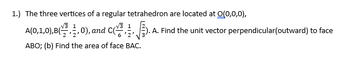 1.) The three vertices of a regular tetrahedron are located at 0(0,0,0),
A(0,1,0),B(3,0), and C
ABO; (b) Find the area of face BAC.
.A. Find the unit vector perpendicular(outward) to face