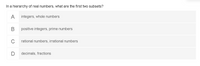 In a hierarchy of real numbers, what are the first two subsets?
A
integers, whole numbers
positive integers, prime numbers
C
rational numbers, irrational numbers
decimals, fractions
