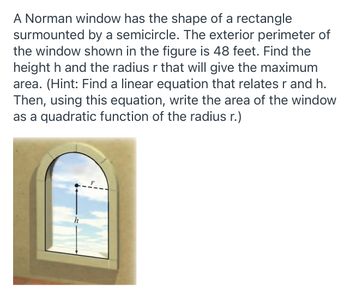 ### Norman Window Optimization Problem

A Norman window has the shape of a rectangle surmounted by a semicircle. The exterior perimeter of the window shown in the figure is 48 feet. Find the height \( h \) and the radius \( r \) that will give the maximum area. 

**Hint:** 
- Find a linear equation that relates \( r \) and \( h \).
- Then, using this equation, write the area of the window as a quadratic function of the radius \( r \).

#### Image Description:
The image displays a Norman window consisting of a rectangle and a semicircle on top of it. The variables \( r \) (radius) and \( h \) (height) are indicated within the diagram, with \( h \) referring to the height of the rectangle and \( r \) to the radius of the semicircle.

#### Steps to Solve the Problem:

1. **Identify the Perimeter Equation:**
   - The total perimeter, \( P \), is given as 48 feet.
   - The perimeter of the rectangular part includes the two heights \( h \) and the width \( 2r \) (which is the diameter of the semicircle).
   - The perimeter of the semicircular part is half the circumference of a full circle, which is \( \pi r \).

   The combined perimeter equation is:
   \[ P = 2h + 2r + \pi r = 48 \]

2. **Relate \( h \) and \( r \):**
   - Solve the perimeter equation for height \( h \):
   \[ 2h + 2r + \pi r = 48 \]
   \[ 2h + r(2 + \pi) = 48 \]
   \[ 2h = 48 - r(2 + \pi) \]
   \[ h = \frac{48 - r(2 + \pi)}{2} \]

3. **Write the Area Equation:**
   - The area of the rectangle is \( A_{rectangle} = 2r \cdot h \).
   - The area of the semicircle is half of the area of a full circle, \( A_{semicircle} = \frac{1}{2} \pi r^2 \).
   - The total area \( A \) is:
   \[ A = A_{rectangle} + A_{semic