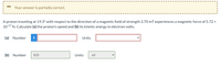 Your answer is partially correct.
A proton traveling at 19.3° with respect to the direction of a magnetic field of strength 2.70 mT experiences a magnetic force of 5.72 x
1017 N. Calculate (a) the proton's speed and (b) its kinetic energy in electron-volts.
(a) Number
i
Units
(b) Number
835
Units
ev
