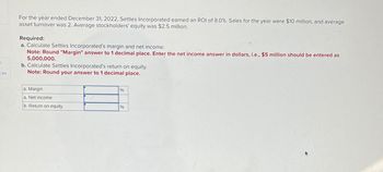 ces
For the year ended December 31, 2022, Settles Incorporated earned an ROI of 8.0 %. Sales for the year were $10 million, and average
asset turnover was 2. Average stockholders' equity was $2.5 million.
Required:
a. Calculate Settles Incorporated's margin and net income.
Note: Round "Margin" answer to 1 decimal place. Enter the net income answer in dollars, i.e., $5 million should be entered as
5,000,000.
b. Calculate Settles Incorporated's return on equity.
Note: Round your answer to 1 decimal place.
a. Margin
a. Net income
%
b. Return on equity
%