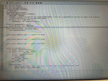 ERE →
1-import java.utii.Iterator;
2 import java.util.LinkedList;
3 public class HashingWithChaining {
Linked List<Integer> hashTable [];
int TABLE_SIZE;
6
10
15
21
22
29
38
41
42
43
TT +
@SuppressWarnings("unchecked")
public HashingWithChaining (int tableSize) {
TABLE_SIZE = tableSize;
private int getHashValue(int val) (
}
hashTable = (LinkedList<Integer>[]) new LinkedList[TABLE_SIZE]; // this ain't a good method but java does not support array of generics;
// should ideally use an array list with space reserved
for (int i = 0; 1 < TABLE_SIZE; 1++)
hashTable i| = new LinkedList<Integer>();
return (37 * val + 61) % TABLE_SIZE;
public LinkedList<Integer> getList(int index) {
return hashTable[index];
DOO
public boolean search(int key) { // complete this method
}
public boolean insert(int val) { // complete this method
}
public boolean remove(int val) { // complete this method
public void printStatistics() {
}
int maxSize - hashTable[0].size();
int minSize = maxSize, total= maxSize;
for (int i = 1; 1 < TABLE_SIZE; 1+-) {
int size = hashTable[1].size();
if (size > maxSize)
maxSize = size;
else if (size < minSize)
minSize = size;
total += size;
System.out.printf(
"Max length of a chain = %d%n" + "Min length of a chain = %d%n" + "Avg length of chains = %d\n",
maxSize, minŠize, total / TABLE_SIZE);
101