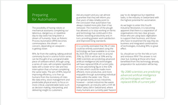 Preparing
for Automation
The possibility of having robots or
mechanical assistants completing our
laborious, dangerous, or repetitive
day-to-day tasks has long been a
dream of humanity. Now, as Robotic
Process Automation (RPA) becomes
commonplace, this dream or
concern, depending on viewpoint -
is getting closer.
RPA, far from the walking, talking android
commonly found in science fiction series,
can be thought of as a programmable
piece of software which, through using
a series of rules, will complete repetitive
tasks with a lower error rate and less
interruption than a human completing
the same tasks. The aim of RPA, beyond
improving efficiency, is to free up
humans from the monotony of roles
like data entry, stock management and
predictable physical work, to focus on
more critical, unpredictable tasks such
as decision making, interpreting, and
delivering insight to customers.
Ask any expert and you can almost
guarantee that they will inform you
that years of data reliably point to
the conclusion that automation has
always created more jobs than it has
removed. The invention of the plough
has allowed us to stop working on farms
and technology has continued in this
fashion, boosting productivity and, in
turn, providing greater work satisfaction
and improved living standards.
It is currently estimated that 3% of roles
could be entirely automated using the
technology we have available to us now.
By 2025 this will have risen to around
35%, by 2030 it will be at 50% and by
2080 scientists are predicting advanced
artificial intelligence (Al) technologies
will have replaced 85% of current jobs.
A more astonishing figure is the 42%
of roles which could be made more
efficient, more productive, and more
enjoyable through automating individual
tasks within the wider role. This is
not spread evenly across industries,
however certain industries like waste
management, an industry with a CHF 48
billion salary bill in Switzerland, where
many humans are currently paid 'hazard
pay' to do dangerous but repetitive
tasks, is the industry in Switzerland with
the highest potential for automation.
As we begin to enter this Fourth
Industrial Revolution, it is becoming
apparent that there is a separation of
organisations into two clear groups:
those who are using basic digitisation
to support their business, and those
who have re-examined the way they do
business and integrated combinations
of technologies, including RPA, to great
effect.
So, should we run for the hills or turn
and embrace RPA? The answer is not
clear but, looking at those who have
benefitted from this technology already,
preparation for automation will be key.
"By 2080 scientists are predicting
advanced artificial intelligence
(Al) technologies will have
replaced 85% of current jobs"