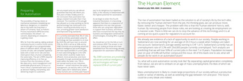 Preparing
for Automation
The possibility of having robots or
mechanical assistants completing our
laborious, dangerous, or repetitive
day-to-day tasks has long been a
dream of humanity. Now, as Robotic
Process Automation (RPA) becomes
commonplace, this dream - or
concern, depending on viewpoint-
is getting closer.
RPA, far from the walking, talking android
commonly found in science fiction series,
can be thought of as a programmable
piece of software which, through using
a series of rules, will complete repetitive
tasks with a lower error rate and less
interruption than a human completing
the same tasks. The aim of RPA, beyond
improving efficiency, is to free up
humans from the monotony of roles
like data entry, stock management and
predictable physical work, to focus on
more critical, unpredictable tasks such
as decision making, interpreting, and
delivering insight to customers.
Ask any expert and you can almost
guarantee that they will inform you
that years of data reliably point to
the conclusion that automation has
always created more jobs than it has
removed. The invention of the plough
has allowed us to stop working on farms
and technology has continued in this
fashion, boosting productivity and, in
turn, providing greater work satisfaction
and improved living standards.
It is currently estimated that 3% of roles
could be entirely automated using the
technology we have available to us now.
By 2025 this will have risen to around
35%, by 2030 it will be at 50% and by
2080 scientists are predicting advanced
artificial intelligence (Al) technologies
will have replaced 85% of current jobs.
A more astonishing figure is the 42%
of roles which could be made more
efficient, more productive, and more
enjoyable through automating individual
tasks within the wider role. This is
This is
not spread evenly across industries,
however-certain industries like waste
management, an industry with a CHF 48
billion salary bill in Switzerland, where
many humans are currently paid 'hazard
pay to do dangerous but repetitive
tasks, is the industry in Switzerland with
the highest potential for automation.
As we begin to enter this Fourth
Industrial Revolution, it is becoming
apparent that there is a separation of
organisations into two clear groups:
those who are using basic digitisation.
to support their business, and those
who have re-examined the way they do
business and integrated combinations
of technologies, including RPA, to great
effect.
So, should we run for the hills or turn
and embrace RPA? The answer is not
clear but, looking at those who have
benefitted from this technology already,
preparation for automation will be key
"By 2080 scientists are predicting
advanced artificial intelligence
(Al) technologies will have
replaced 85% of current jobs"
The Human Element
Posted on July 18th, 2020 | 0 comments
The rise of automation has been hailed as the solution to all of society's ills by the tech elite.
By removing the 'human element' from the job, the thinking goes, we can produce more,
faster, better and cheaper. The problem with this is that the human element' here is, well,
human. By removing people from these roles, we are looking at creating de-employment on
a massive scale. There is little we can do to stop the advance of this technology and it is all
coming at too quick a pace for regulators to account for.
We already see evidence of a lack of opportunity to work in our society. People working in
Switzerland are now working for an average of 20.3 hours a week when holidays are taken
into account. Switzerland's average weekly earning is CHF 1,615. Switzerland currently has an
unemployment rate of 3.3 % with 264,000 people currently unemployed. Tech analysts are
predicting that we will lose 50% of current jobs in the next 7 or 8 years. Population increases
year on year of 0.8% will further compound this issue. All of this leads one to ask, what will
people do for work in an automated future?
So, what will a post-automation society look like? By separating capital generation completely
from labour, we are set to embark on an age of mass unemployment, the likes of which we
have never seen.
Mass unemployment is likely to create large proportions of our society without a productive
outlet or sense of identity, as well as widening the gap between rich and poor. This future
could be a very bleak one indeed.