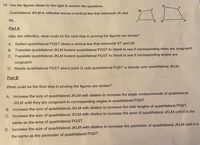 18. Use the figures shown to the right to answer the questions.
Quadrilateral JKLM is reflected across a vertical line that intersects JK and
ML.
Part A
After the reflection, what could be the next step in proving the figures are similar?
A. Reflect quadrilateral PQST about a vertical line that intersects ST and QP.
B. Translate quadrilateral JKLM toward quadrilateral PQST to check to see if corresponding sides are congruent.
C. Translate quadrilateral JKLM toward quadrilateral PQST to check to see if corresponding angles are
congruent.
D. Rotate quadrilateral PQST about point Q until quadrilateral PQST is directly over quadrilateral JKLM.
Part B
What could be the final step in proving the figures are similar?
A. Increase the size of quadrilateral JKLM with dilation to increase the angle measurements of quadrilateral
JKLM until they are congruent to corresponding angles in quadrilateral PQST.
B. Increase the size of quadrilateral JKLM with dilation to increase the side lengths of quadrilateral PQST.
C. Increase the size of quadrilateral JKLM with dilation to increase the area of quadrilateral JKLM until it is the
same as the area of quadrilateral PQST.
D. Increase the size of quadrilateral JKLM with dilation to increase the perimeter of quadrilateral JKLM until it is
the same as the perimeter of quadrilateral PQST.
