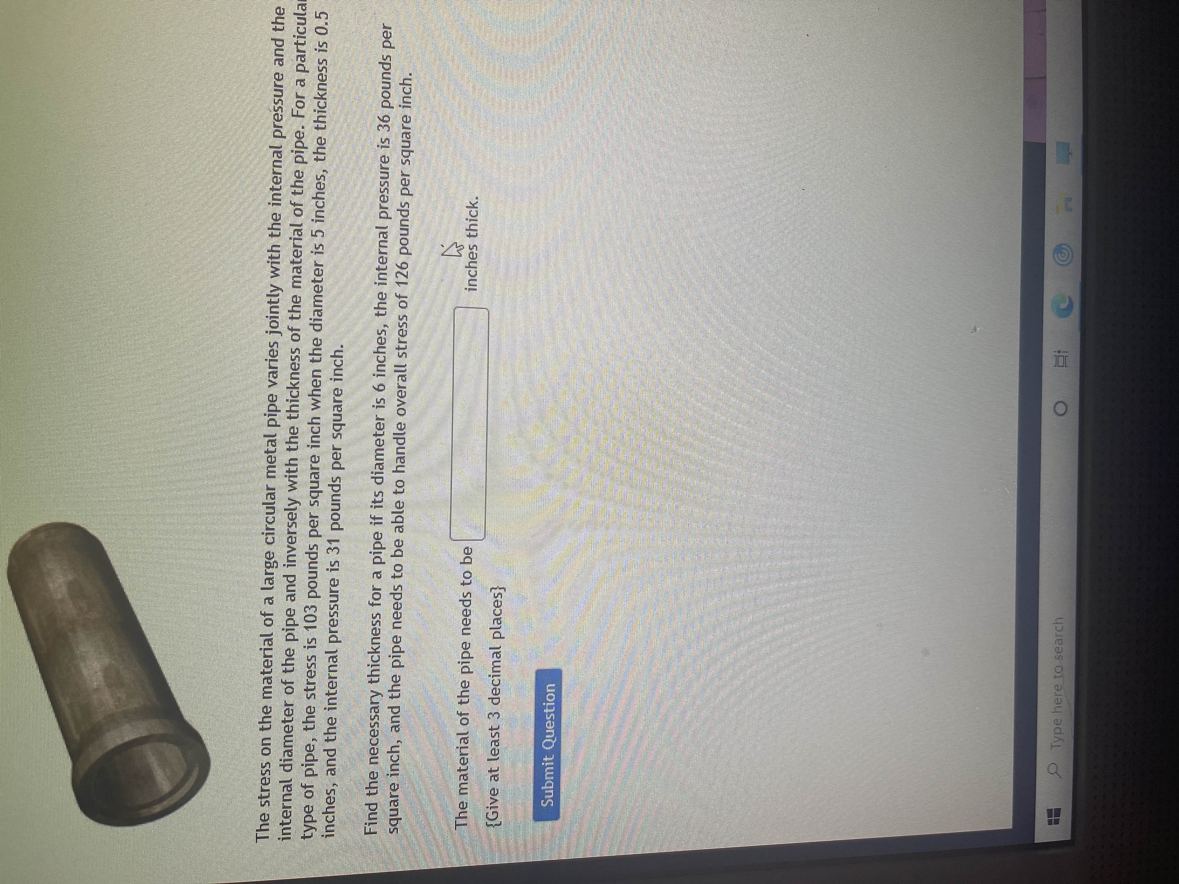 The stress on the material of a large circular metal pipe varies jointly with the internal pressure and the internal diameter of the pipe and inversely with the thickness of the material of the pipe. For a particular type of pipe, the stress is 103 pounds per square inch when the diameter is 5 inches, the thickness is 0.5 inches, and the internal pressure is 31 pounds per square inch. 

Find the necessary thickness for a pipe if its diameter is 6 inches, the internal pressure is 36 pounds per square inch, and the pipe needs to be able to handle overall stress of 126 pounds per square inch.

The material of the pipe needs to be [text box] inches thick. 

{Give at least 3 decimal places.}

[Submit Question Button]